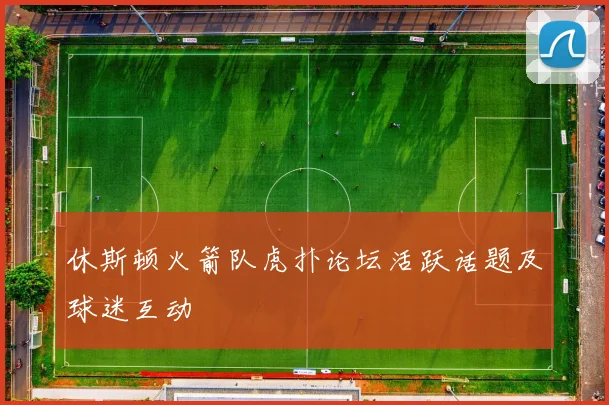 休斯顿火箭队虎扑论坛活跃话题及球迷互动