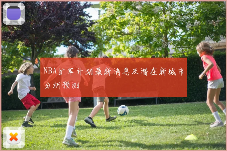 NBA扩军计划最新消息及潜在新城市分析预测