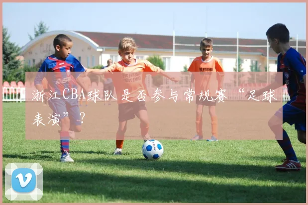 浙江CBA球队是否参与常规赛“足球表演”?