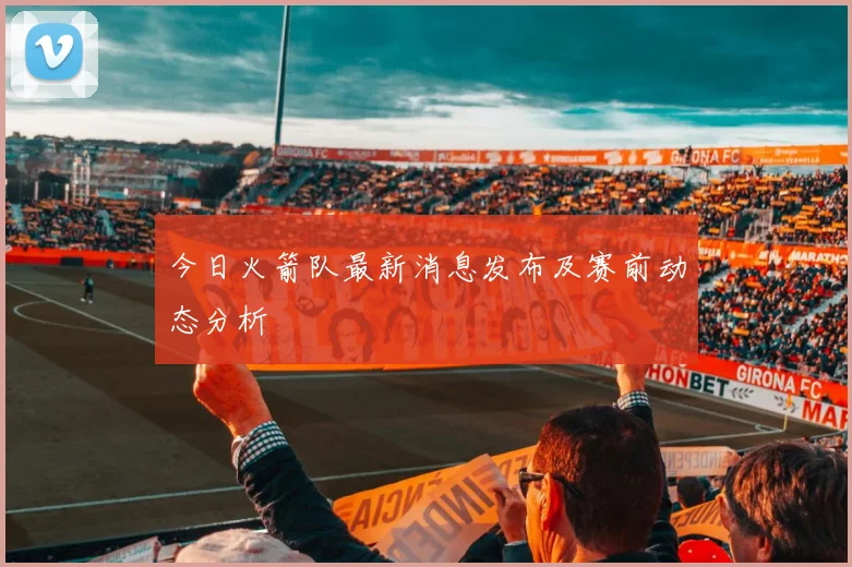 今日火箭队最新消息发布及赛前动态分析