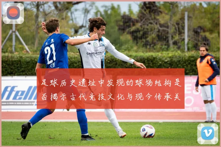 足球历史遗址中发现的球场结构是否揭示古代竞技文化与现今传承关系